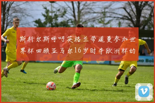 斯科尔斯呼吁英格兰带道曼参加世界杯回顾亚马尔16岁时夺欧洲杯的辉煌