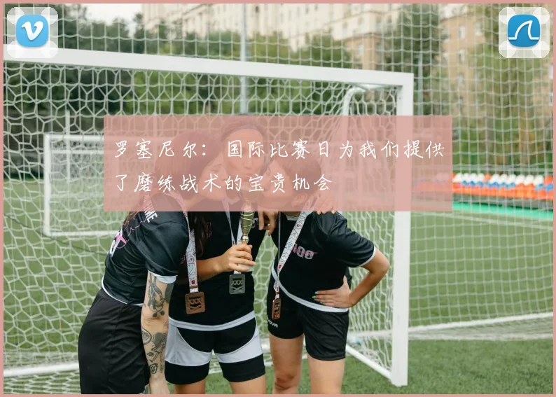 罗塞尼尔：国际比赛日为我们提供了磨练战术的宝贵机会