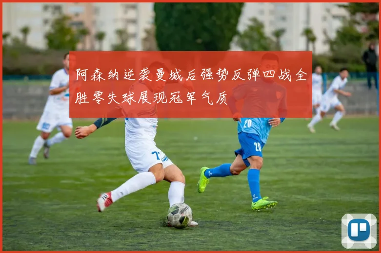阿森纳逆袭曼城后强势反弹四战全胜零失球展现冠军气质