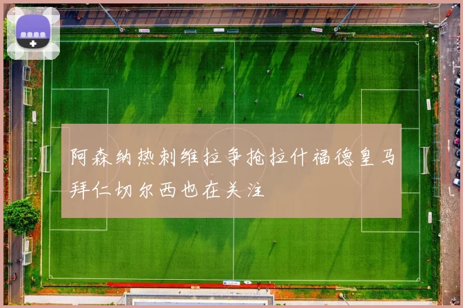 阿森纳热刺维拉争抢拉什福德皇马拜仁切尔西也在关注
