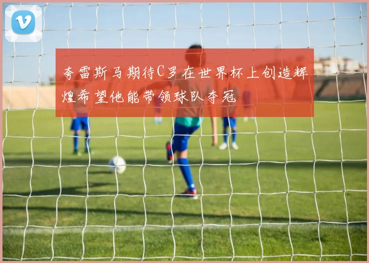 夸雷斯马期待C罗在世界杯上创造辉煌希望他能带领球队夺冠