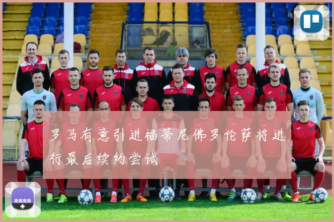 罗马有意引进福蒂尼佛罗伦萨将进行最后续约尝试