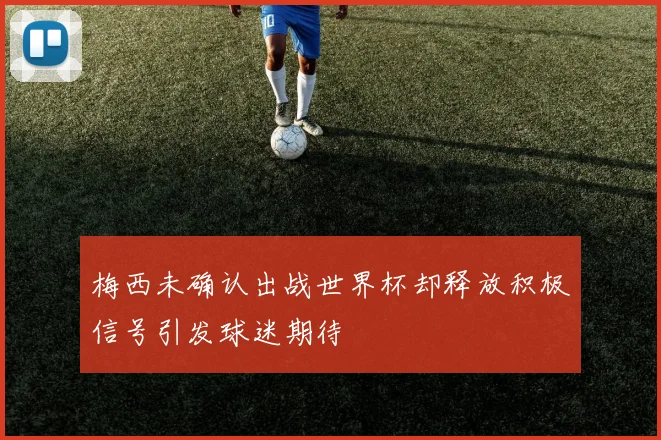 梅西未确认出战世界杯却释放积极信号引发球迷期待