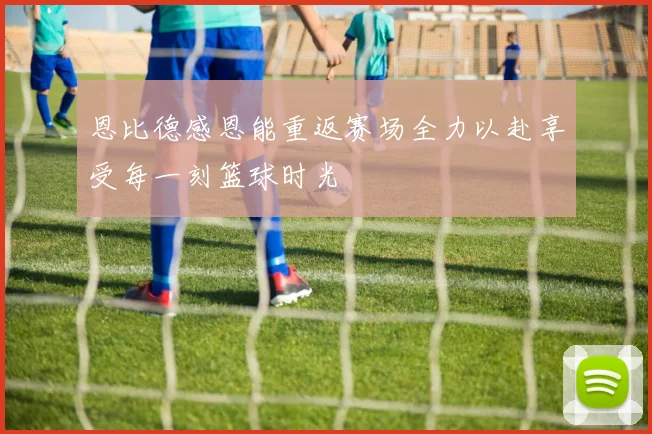 恩比德感恩能重返赛场全力以赴享受每一刻篮球时光