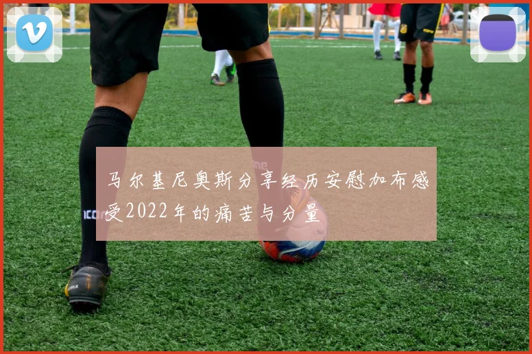 马尔基尼奥斯分享经历安慰加布感受2022年的痛苦与分量