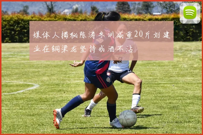 媒体人揭秘陈涛冬训减重20斤刘建业在铜梁龙坚持戒酒不沾